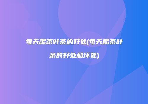 每天喝茶叶茶的好处(每天喝茶叶茶的好处和坏处)