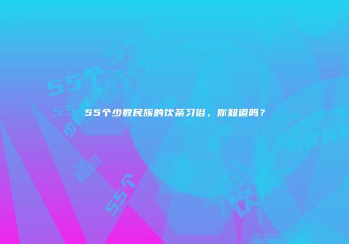 55个少数民族的饮茶习俗，你知道吗？