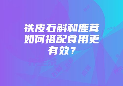 铁皮石斛和鹿茸如何搭配食用更有效？