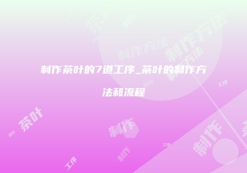 制作茶叶的7道工序_茶叶的制作方法和流程