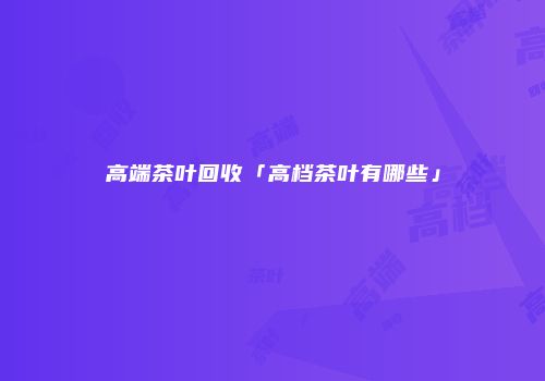 高端茶叶回收「高档茶叶有哪些」