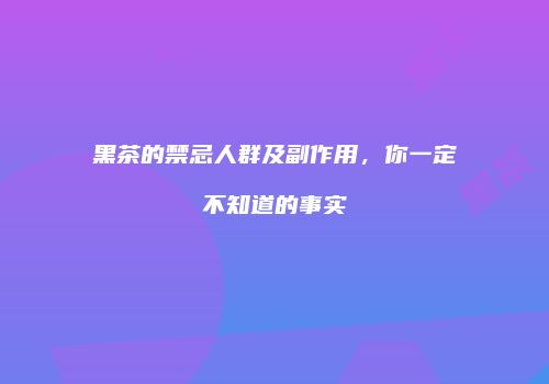 黑茶的禁忌人群及副作用，你一定不知道的事实