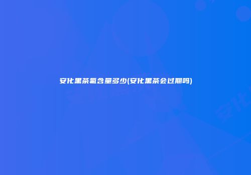 安化黑茶氟含量多少(安化黑茶会过期吗)