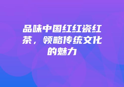 品味中国红红瓷红茶，领略传统文化的魅力