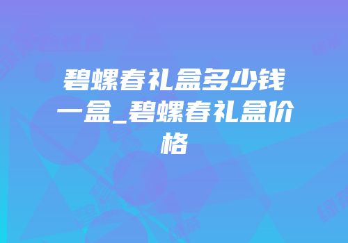 碧螺春礼盒多少钱一盒_碧螺春礼盒价格