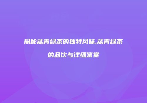 探秘蒸青绿茶的独特风味,蒸青绿茶的品饮与详细鉴赏