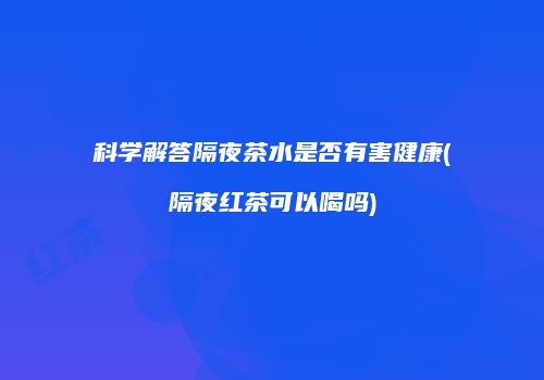 科学解答隔夜茶水是否有害健康(隔夜红茶可以喝吗)