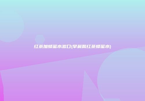 红茶加蜂蜜水漱口(早晨喝红茶蜂蜜水)