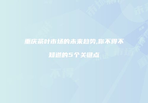 重庆茶叶市场的未来趋势,你不得不知道的5个关键点