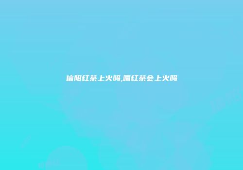 信阳红茶上火吗,喝红茶会上火吗