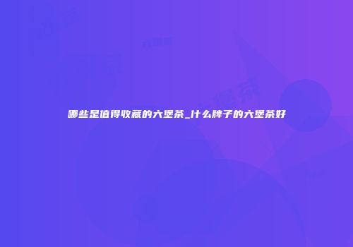 哪些是值得收藏的六堡茶_什么牌子的六堡茶好