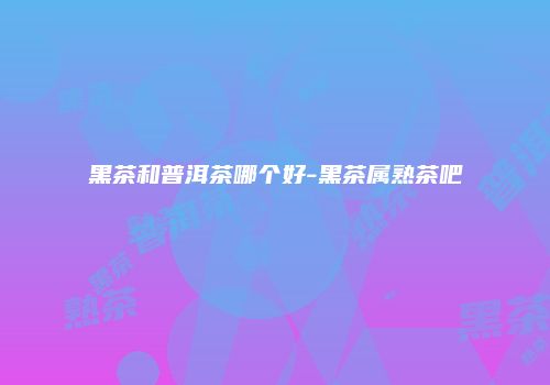 黑茶和普洱茶哪个好-黑茶属熟茶吧