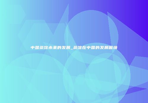 中国茶馆未来的发展_茶馆在中国的发展困境