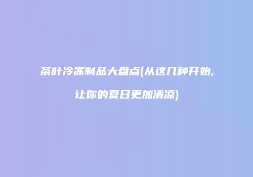 茶叶冷冻制品大盘点(从这几种开始,让你的夏日更加清凉)