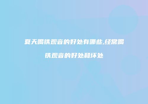 夏天喝铁观音的好处有哪些,经常喝铁观音的好处和坏处