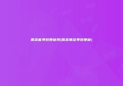 喝茶能导致便秘吗(喝茶禁忌导致便秘)