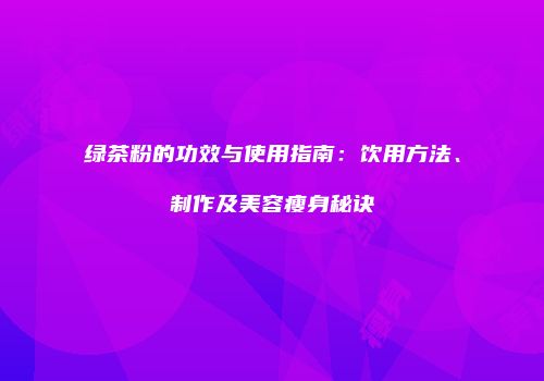 绿茶粉的功效与使用指南：饮用方法、制作及美容瘦身秘诀