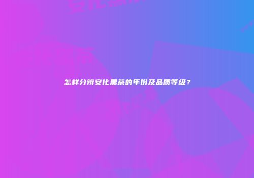 怎样分辨安化黑茶的年份及品质等级？