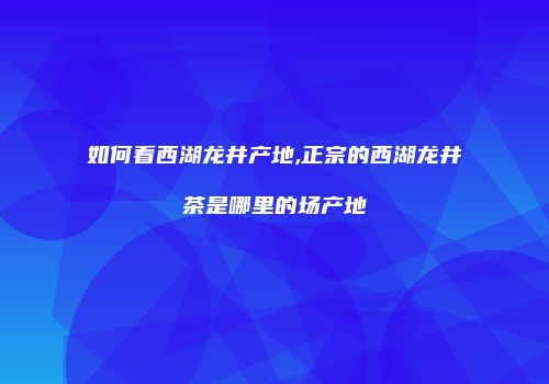如何看西湖龙井产地,正宗的西湖龙井茶是哪里的场产地