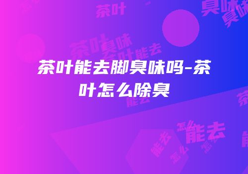 茶叶能去脚臭味吗-茶叶怎么除臭