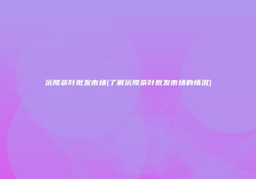 沅陵茶叶批发市场(了解沅陵茶叶批发市场的情况)