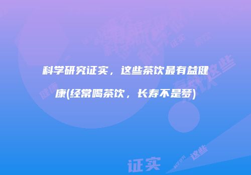 科学研究证实，这些茶饮最有益健康(经常喝茶饮，长寿不是梦)