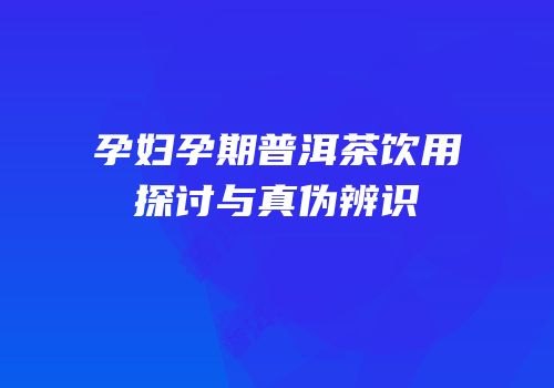 孕妇孕期普洱茶饮用探讨与真伪辨识