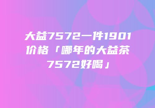 大益7572一件1901价格「哪年的大益茶7572好喝」