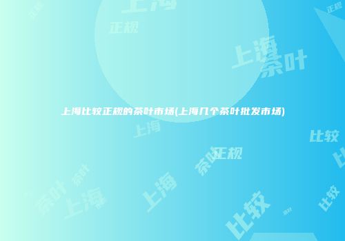 上海比较正规的茶叶市场(上海几个茶叶批发市场)