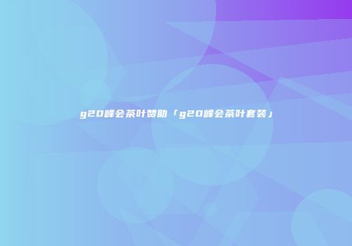 g20峰会茶叶赞助「g20峰会茶叶套装」