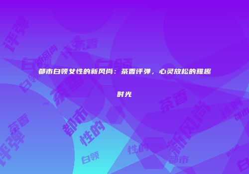 都市白领女性的新风尚：茶香评弹，心灵放松的雅趣时光