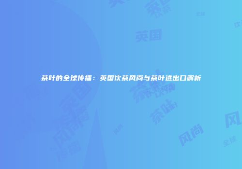 茶叶的全球传播：英国饮茶风尚与茶叶进出口解析