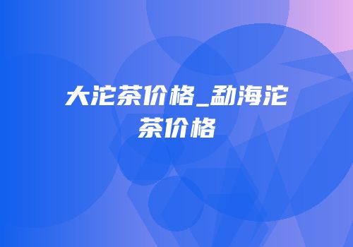 大沱茶价格_勐海沱茶价格