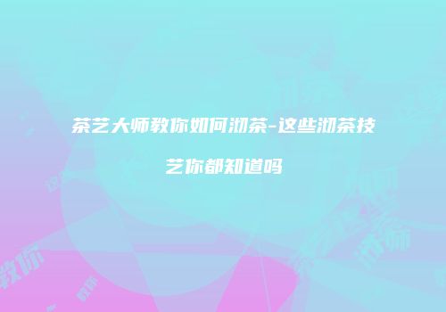 茶艺大师教你如何沏茶-这些沏茶技艺你都知道吗