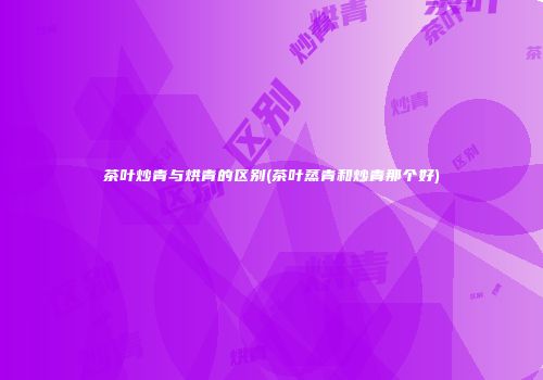 茶叶炒青与烘青的区别(茶叶蒸青和炒青那个好)