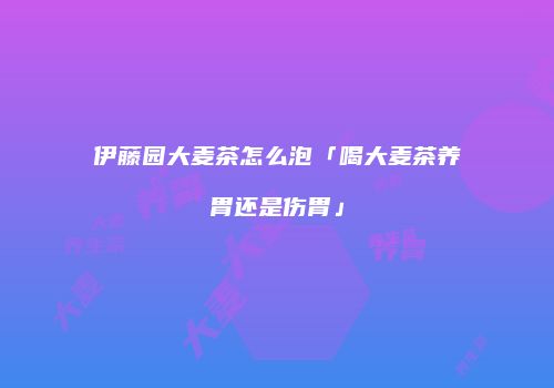 伊藤园大麦茶怎么泡「喝大麦茶养胃还是伤胃」