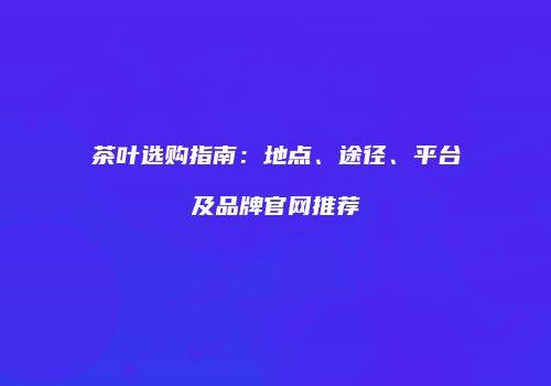 茶叶选购指南：地点、途径、平台及品牌官网推荐