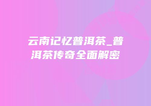 云南记忆普洱茶_普洱茶传奇全面解密