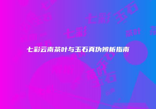 七彩云南茶叶与玉石真伪辨析指南