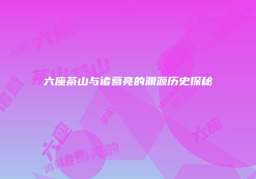 六座茶山与诸葛亮的渊源历史探秘