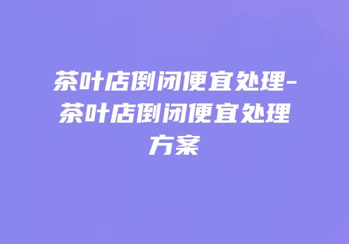 茶叶店倒闭便宜处理-茶叶店倒闭便宜处理方案