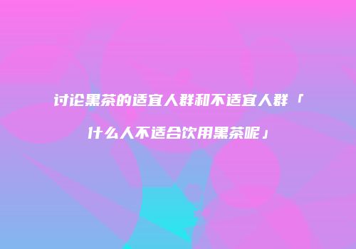 讨论黑茶的适宜人群和不适宜人群「什么人不适合饮用黑茶呢」