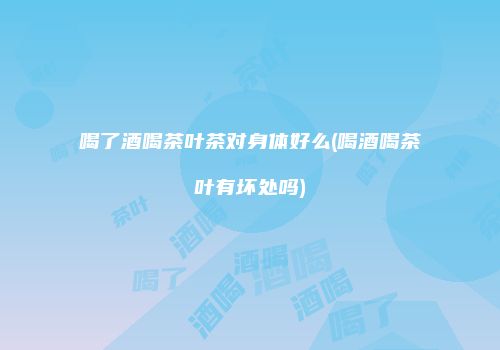 喝了酒喝茶叶茶对身体好么(喝酒喝茶叶有坏处吗)