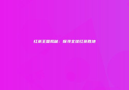 红茶王国揭秘：探寻全球红茶胜地