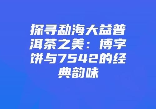 探寻勐海大益普洱茶之美：博字饼与7542的经典韵味