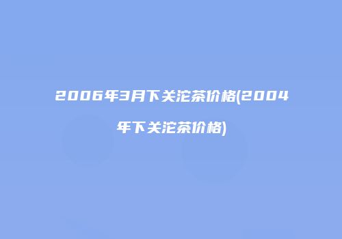 2006年3月下关沱茶价格(2004年下关沱茶价格)