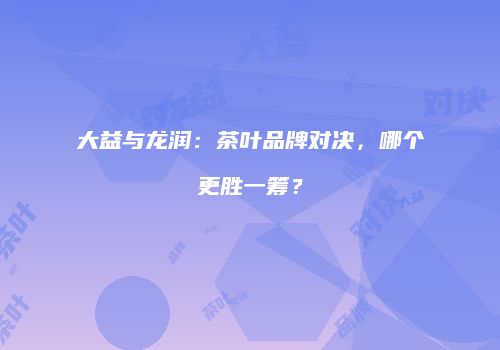 大益与龙润：茶叶品牌对决，哪个更胜一筹？