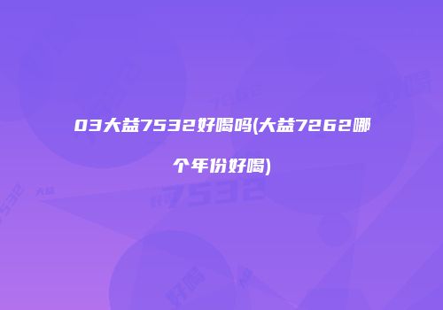03大益7532好喝吗(大益7262哪个年份好喝)