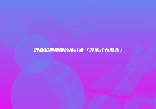 假金骏眉用哪的茶叶做「假茶叶有哪些」