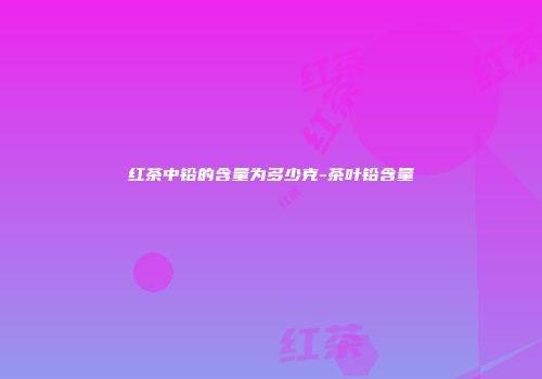红茶中铅的含量为多少克-茶叶铅含量